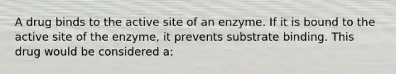 A drug binds to the active site of an enzyme. If it is bound to the active site of the enzyme, it prevents substrate binding. This drug would be considered a: