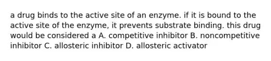 a drug binds to the active site of an enzyme. if it is bound to the active site of the enzyme, it prevents substrate binding. this drug would be considered a A. competitive inhibitor B. noncompetitive inhibitor C. allosteric inhibitor D. allosteric activator