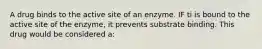 A drug binds to the active site of an enzyme. IF ti is bound to the active site of the enzyme, it prevents substrate binding. This drug would be considered a: