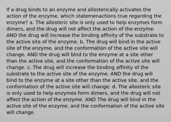 If a drug binds to an enzyme and allosterically activates the action of the enzyme, which statemenactions true regarding the enzyme? a. The allosteric site is only used to help enzymes form dimers, and the drug will not affect the action of the enzyme. AND the drug will increase the binding affinity of the substrate to the active site of the enzyme. b. The drug will bind in the active site of the enzyme, and the conformation of the active site will change. AND the drug will bind to the enzyme at a site other than the active site, and the conformation of the active site will change. c. The drug will increase the binding affinity of the substrate to the active site of the enzyme. AND the drug will bind to the enzyme at a site other than the active site, and the conformation of the active site will change. d. The allosteric site is only used to help enzymes form dimers, and the drug will not affect the action of the enzyme. AND The drug will bind in the active site of the enzyme, and the conformation of the active site will change.