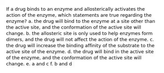 If a drug binds to an enzyme and allosterically activates the action of the enzyme, which statements are true regarding the enzyme? a. the drug will bind to the enzyme at a site other than the active site, and the conformation of the active site will change. b. the allosteric site is only used to help enzymes form dimers, and the drug will not affect the action of the enzyme. c. the drug will increase the binding affinity of the substrate to the active site of the enzyme. d. the drug will bind in the active site of the enzyme, and the conformation of the active site will change. e. a and c f. b and d