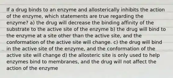 If a drug binds to an enzyme and allosterically inhibits the action of the enzyme, which statements are true regarding the enzyme? a) the drug will decrease the binding affinity of the substrate to the active site of the enzyme b) the drug will bind to the enzyme at a site other than the active site, and the conformation of the active site will change. c) the drug will bind in the active site of the enzyme, and the conformation of the active site will change d) the allosteric site is only used to help enzymes bind to membranes, and the drug will not affect the action of the enzyme