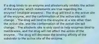 If a drug binds to an enzyme and allosterically inhibits the action of the enzyme, which statements are true regarding the enzyme? (multiple answers) - The drug will bind in the active site of the enzyme, and the conformation of the active site will change. - The drug will bind to the enzyme at a site other than the active site, and the conformation of the active site will change. - The allosteric site is only used to help enzymes bind to membranes, and the drug will not affect the action of the enzyme. - The drug will decrease the binding affinity of the substrate to the active site of the enzyme.