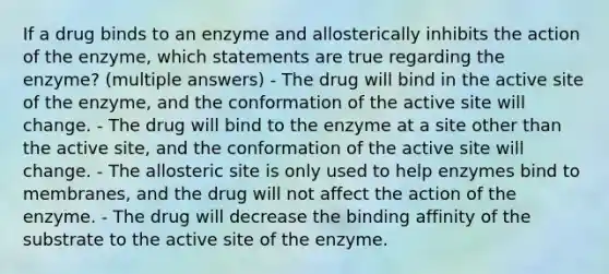 If a drug binds to an enzyme and allosterically inhibits the action of the enzyme, which statements are true regarding the enzyme? (multiple answers) - The drug will bind in the active site of the enzyme, and the conformation of the active site will change. - The drug will bind to the enzyme at a site other than the active site, and the conformation of the active site will change. - The allosteric site is only used to help enzymes bind to membranes, and the drug will not affect the action of the enzyme. - The drug will decrease the binding affinity of the substrate to the active site of the enzyme.