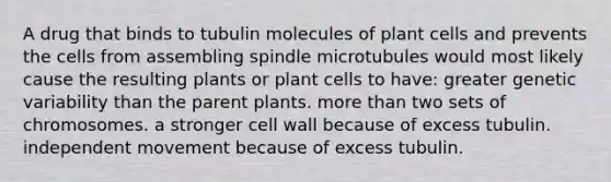 A drug that binds to tubulin molecules of plant cells and prevents the cells from assembling spindle microtubules would most likely cause the resulting plants or plant cells to have: greater genetic variability than the parent plants. more than two sets of chromosomes. a stronger cell wall because of excess tubulin. independent movement because of excess tubulin.