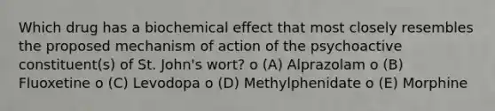 Which drug has a biochemical effect that most closely resembles the proposed mechanism of action of the psychoactive constituent(s) of St. John's wort? o (A) Alprazolam o (B) Fluoxetine o (C) Levodopa o (D) Methylphenidate o (E) Morphine