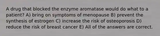 A drug that blocked the enzyme aromatase would do what to a patient? A) bring on symptoms of menopause B) prevent the synthesis of estrogen C) increase the risk of osteoporosis D) reduce the risk of breast cancer E) All of the answers are correct.