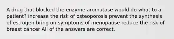 A drug that blocked the enzyme aromatase would do what to a patient? increase the risk of osteoporosis prevent the synthesis of estrogen bring on symptoms of menopause reduce the risk of breast cancer All of the answers are correct.