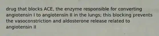 drug that blocks ACE, the enzyme responsible for converting angiotensin I to angiotensin II in the lungs; this blocking prevents the vasoconstriction and aldosterone release related to angiotensin II