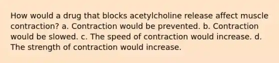 How would a drug that blocks acetylcholine release affect <a href='https://www.questionai.com/knowledge/k0LBwLeEer-muscle-contraction' class='anchor-knowledge'>muscle contraction</a>? a. Contraction would be prevented. b. Contraction would be slowed. c. The speed of contraction would increase. d. The strength of contraction would increase.