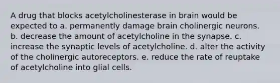 A drug that blocks acetylcholinesterase in brain would be expected to a. permanently damage brain cholinergic neurons. b. decrease the amount of acetylcholine in the synapse. c. increase the synaptic levels of acetylcholine. d. alter the activity of the cholinergic autoreceptors. e. reduce the rate of reuptake of acetylcholine into glial cells.