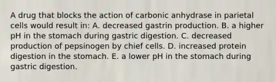 A drug that blocks the action of carbonic anhydrase in parietal cells would result in: A. decreased gastrin production. B. a higher pH in the stomach during gastric digestion. C. decreased production of pepsinogen by chief cells. D. increased protein digestion in the stomach. E. a lower pH in the stomach during gastric digestion.