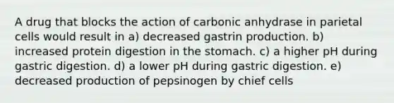 A drug that blocks the action of carbonic anhydrase in parietal cells would result in a) decreased gastrin production. b) increased protein digestion in <a href='https://www.questionai.com/knowledge/kLccSGjkt8-the-stomach' class='anchor-knowledge'>the stomach</a>. c) a higher pH during gastric digestion. d) a lower pH during gastric digestion. e) decreased production of pepsinogen by chief cells