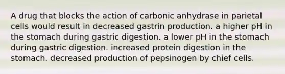 A drug that blocks the action of carbonic anhydrase in parietal cells would result in decreased gastrin production. a higher pH in <a href='https://www.questionai.com/knowledge/kLccSGjkt8-the-stomach' class='anchor-knowledge'>the stomach</a> during gastric digestion. a lower pH in the stomach during gastric digestion. increased protein digestion in the stomach. decreased production of pepsinogen by chief cells.