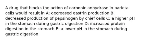 A drug that blocks the action of carbonic anhydrase in parietal cells would result in A: decreased gastrin production B: decreased production of pepsinogen by chief cells C: a higher pH in <a href='https://www.questionai.com/knowledge/kLccSGjkt8-the-stomach' class='anchor-knowledge'>the stomach</a> during gastric digestion D: increased protein digestion in the stomach E: a lower pH in the stomach during gastric digestion