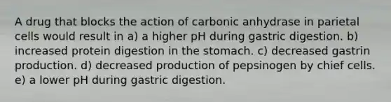 A drug that blocks the action of carbonic anhydrase in parietal cells would result in a) a higher pH during gastric digestion. b) increased protein digestion in <a href='https://www.questionai.com/knowledge/kLccSGjkt8-the-stomach' class='anchor-knowledge'>the stomach</a>. c) decreased gastrin production. d) decreased production of pepsinogen by chief cells. e) a lower pH during gastric digestion.