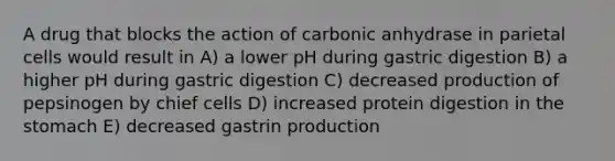 A drug that blocks the action of carbonic anhydrase in parietal cells would result in A) a lower pH during gastric digestion B) a higher pH during gastric digestion C) decreased production of pepsinogen by chief cells D) increased protein digestion in <a href='https://www.questionai.com/knowledge/kLccSGjkt8-the-stomach' class='anchor-knowledge'>the stomach</a> E) decreased gastrin production