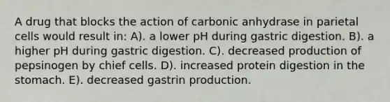 A drug that blocks the action of carbonic anhydrase in parietal cells would result in: A). a lower pH during gastric digestion. B). a higher pH during gastric digestion. C). decreased production of pepsinogen by chief cells. D). increased protein digestion in <a href='https://www.questionai.com/knowledge/kLccSGjkt8-the-stomach' class='anchor-knowledge'>the stomach</a>. E). decreased gastrin production.