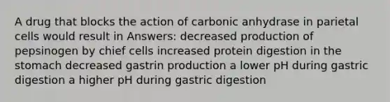 A drug that blocks the action of carbonic anhydrase in parietal cells would result in Answers: decreased production of pepsinogen by chief cells increased protein digestion in <a href='https://www.questionai.com/knowledge/kLccSGjkt8-the-stomach' class='anchor-knowledge'>the stomach</a> decreased gastrin production a lower pH during gastric digestion a higher pH during gastric digestion