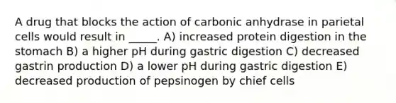 A drug that blocks the action of carbonic anhydrase in parietal cells would result in _____. A) increased protein digestion in the stomach B) a higher pH during gastric digestion C) decreased gastrin production D) a lower pH during gastric digestion E) decreased production of pepsinogen by chief cells