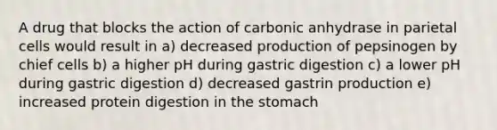 A drug that blocks the action of carbonic anhydrase in parietal cells would result in a) decreased production of pepsinogen by chief cells b) a higher pH during gastric digestion c) a lower pH during gastric digestion d) decreased gastrin production e) increased protein digestion in the stomach