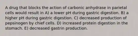 A drug that blocks the action of carbonic anhydrase in parietal cells would result in A) a lower pH during gastric digestion. B) a higher pH during gastric digestion. C) decreased production of pepsinogen by chief cells. D) increased protein digestion in the stomach. E) decreased gastrin production.