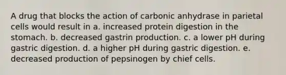 A drug that blocks the action of carbonic anhydrase in parietal cells would result in a. increased protein digestion in the stomach. b. decreased gastrin production. c. a lower pH during gastric digestion. d. a higher pH during gastric digestion. e. decreased production of pepsinogen by chief cells.