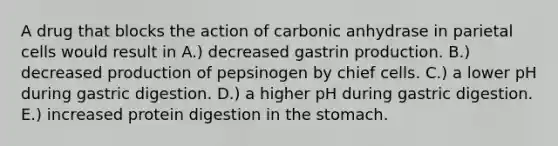 A drug that blocks the action of carbonic anhydrase in parietal cells would result in A.) decreased gastrin production. B.) decreased production of pepsinogen by chief cells. C.) a lower pH during gastric digestion. D.) a higher pH during gastric digestion. E.) increased protein digestion in <a href='https://www.questionai.com/knowledge/kLccSGjkt8-the-stomach' class='anchor-knowledge'>the stomach</a>.