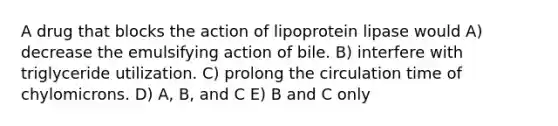 A drug that blocks the action of lipoprotein lipase would A) decrease the emulsifying action of bile. B) interfere with triglyceride utilization. C) prolong the circulation time of chylomicrons. D) A, B, and C E) B and C only