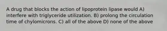 A drug that blocks the action of lipoprotein lipase would A) interfere with triglyceride utilization. B) prolong the circulation time of chylomicrons. C) all of the above D) none of the above