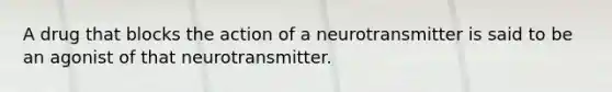 A drug that blocks the action of a neurotransmitter is said to be an agonist of that neurotransmitter.