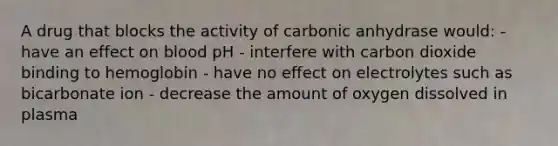 A drug that blocks the activity of carbonic anhydrase would: - have an effect on blood pH - interfere with carbon dioxide binding to hemoglobin - have no effect on electrolytes such as bicarbonate ion - decrease the amount of oxygen dissolved in plasma