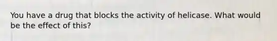 You have a drug that blocks the activity of helicase. What would be the effect of this?