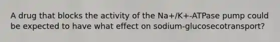 A drug that blocks the activity of the Na+/K+-ATPase pump could be expected to have what effect on sodium-glucosecotransport?