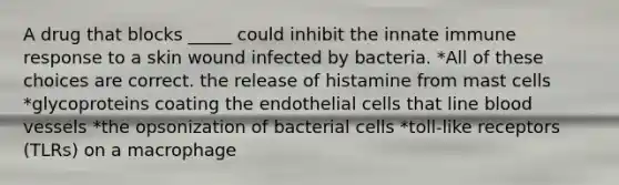 A drug that blocks _____ could inhibit the innate immune response to a skin wound infected by bacteria. *All of these choices are correct. the release of histamine from mast cells *glycoproteins coating the endothelial cells that line <a href='https://www.questionai.com/knowledge/kZJ3mNKN7P-blood-vessels' class='anchor-knowledge'>blood vessels</a> *the opsonization of bacterial cells *toll-like receptors (TLRs) on a macrophage