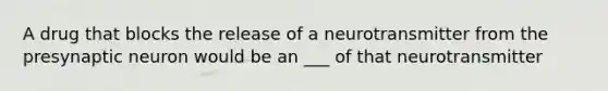 A drug that blocks the release of a neurotransmitter from the presynaptic neuron would be an ___ of that neurotransmitter