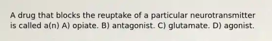 A drug that blocks the reuptake of a particular neurotransmitter is called a(n) A) opiate. B) antagonist. C) glutamate. D) agonist.