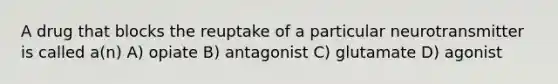 A drug that blocks the reuptake of a particular neurotransmitter is called a(n) A) opiate B) antagonist C) glutamate D) agonist