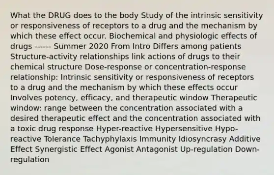 What the DRUG does to the body Study of the intrinsic sensitivity or responsiveness of receptors to a drug and the mechanism by which these effect occur. Biochemical and physiologic effects of drugs ------ Summer 2020 From Intro Differs among patients Structure-activity relationships link actions of drugs to their chemical structure Dose-response or concentration-response relationship: Intrinsic sensitivity or responsiveness of receptors to a drug and the mechanism by which these effects occur Involves potency, efficacy, and therapeutic window Therapeutic window: range between the concentration associated with a desired therapeutic effect and the concentration associated with a toxic drug response Hyper-reactive Hypersensitive Hypo-reactive Tolerance Tachyphylaxis Immunity Idiosyncrasy Additive Effect Synergistic Effect Agonist Antagonist Up-regulation Down-regulation