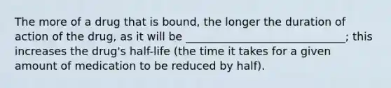 The more of a drug that is bound, the longer the duration of action of the drug, as it will be _____________________________; this increases the drug's half-life (the time it takes for a given amount of medication to be reduced by half).