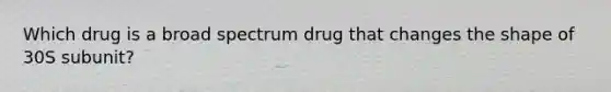 Which drug is a broad spectrum drug that changes the shape of 30S subunit?