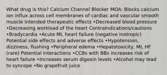 What drug is this? Calcium Channel Blocker MOA: Blocks calcium ion influx across cell membranes of cardiac and vascular smooth muscle Intended therapeutic effects •Decreased blood pressure •Decreasing workload of the heart Contraindications/cautions •Bradycardia •Acute MI, heart failure (negative inotropic) Potential side effects and adverse effects •Hypotension, dizziness, flushing •Peripheral edema •Hepatotoxicity, MI, HF (rare) Potential interactions •CCBs with BBs increases risk of heart failure •Increases serum digoxin levels •Alcohol may lead to syncope •No grapefruit juice