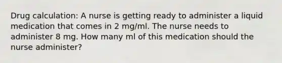 Drug calculation: A nurse is getting ready to administer a liquid medication that comes in 2 mg/ml. The nurse needs to administer 8 mg. How many ml of this medication should the nurse administer?