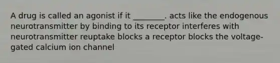 A drug is called an agonist if it ________. acts like the endogenous neurotransmitter by binding to its receptor interferes with neurotransmitter reuptake blocks a receptor blocks the voltage-gated calcium ion channel