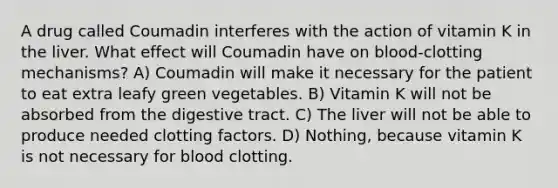 A drug called Coumadin interferes with the action of vitamin K in the liver. What effect will Coumadin have on blood-clotting mechanisms? A) Coumadin will make it necessary for the patient to eat extra leafy green vegetables. B) Vitamin K will not be absorbed from the digestive tract. C) The liver will not be able to produce needed clotting factors. D) Nothing, because vitamin K is not necessary for blood clotting.