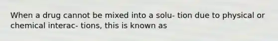 When a drug cannot be mixed into a solu- tion due to physical or chemical interac- tions, this is known as