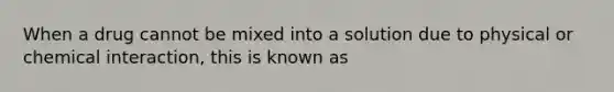 When a drug cannot be mixed into a solution due to physical or chemical interaction, this is known as