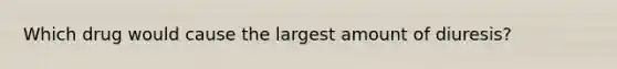 Which drug would cause the largest amount of diuresis?