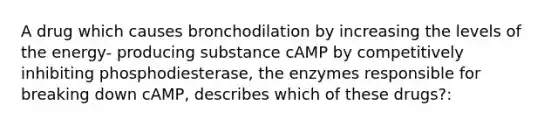 A drug which causes bronchodilation by increasing the levels of the energy- producing substance cAMP by competitively inhibiting phosphodiesterase, the enzymes responsible for breaking down cAMP, describes which of these drugs?: