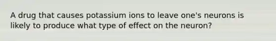 A drug that causes potassium ions to leave one's neurons is likely to produce what type of effect on the neuron?